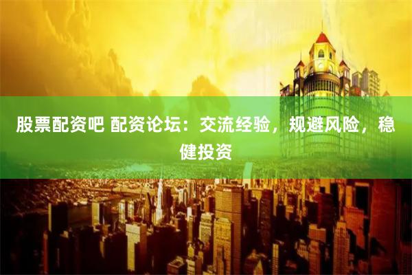 股票配资吧 配资论坛：交流经验，规避风险，稳健投资
