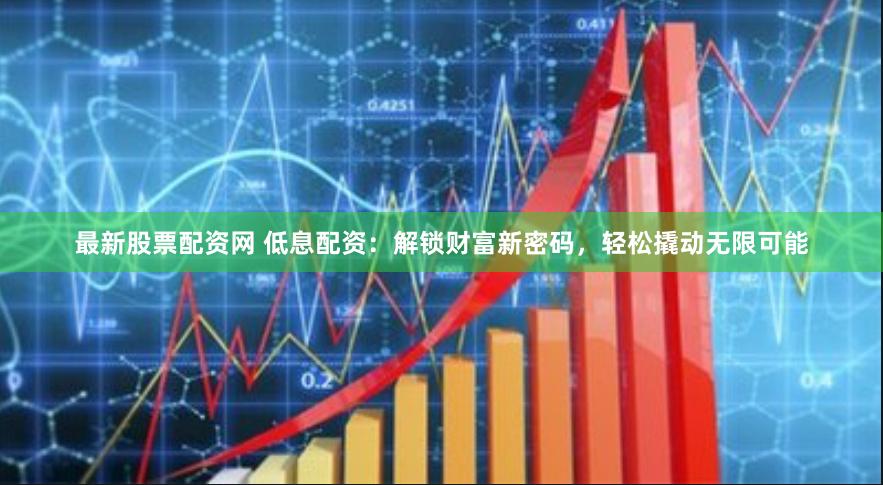 最新股票配资网 低息配资：解锁财富新密码，轻松撬动无限可能