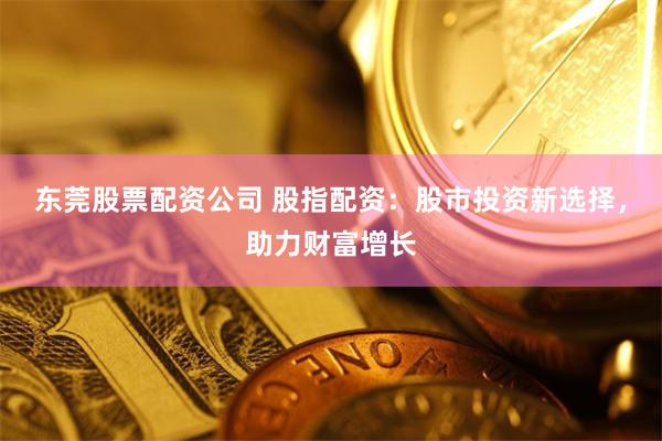 东莞股票配资公司 股指配资：股市投资新选择，助力财富增长