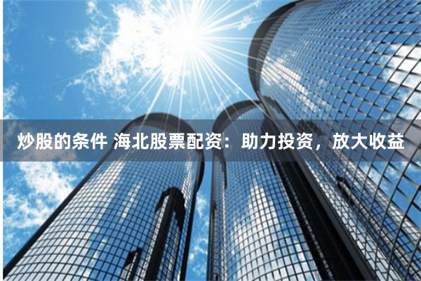 炒股的条件 海北股票配资：助力投资，放大收益