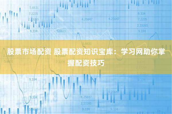 股票市场配资 股票配资知识宝库：学习网助你掌握配资技巧