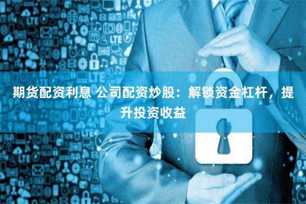 期货配资利息 公司配资炒股：解锁资金杠杆，提升投资收益