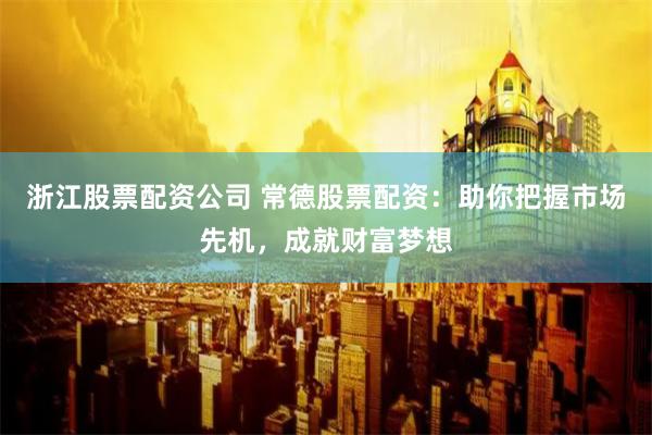 浙江股票配资公司 常德股票配资：助你把握市场先机，成就财富梦想
