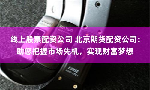 线上股票配资公司 北京期货配资公司：助您把握市场先机，实现财富梦想
