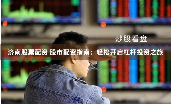 济南股票配资 股市配资指南：轻松开启杠杆投资之旅