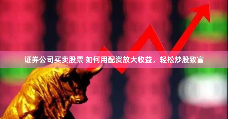 证券公司买卖股票 如何用配资放大收益，轻松炒股致富