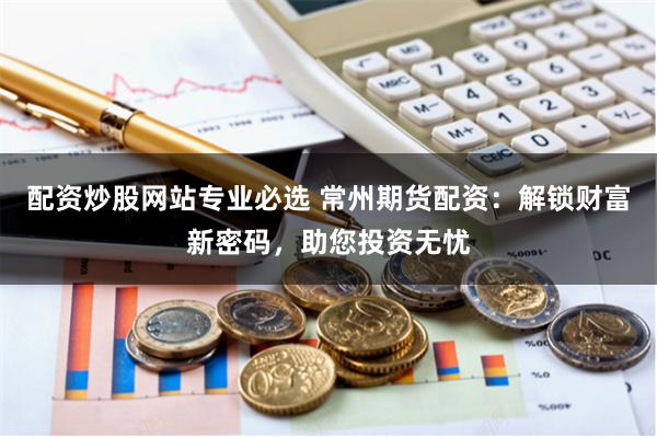 配资炒股网站专业必选 常州期货配资：解锁财富新密码，助您投资无忧