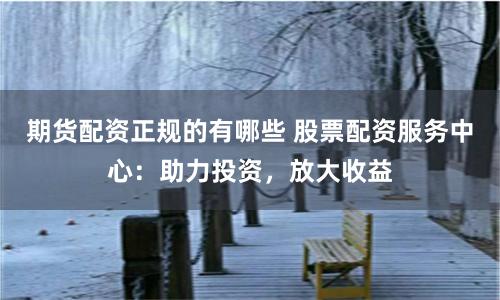 期货配资正规的有哪些 股票配资服务中心：助力投资，放大收益