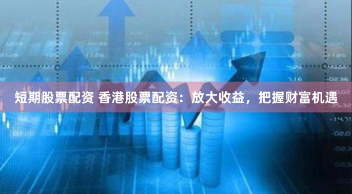 短期股票配资 香港股票配资：放大收益，把握财富机遇