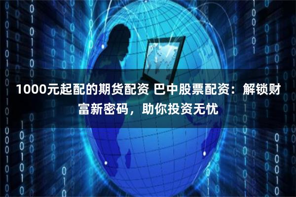 1000元起配的期货配资 巴中股票配资：解锁财富新密码，助你投资无忧