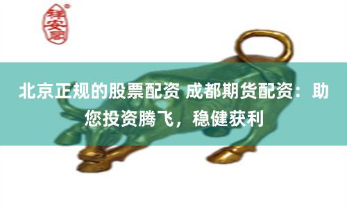 北京正规的股票配资 成都期货配资：助您投资腾飞，稳健获利