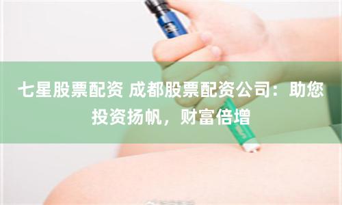 七星股票配资 成都股票配资公司：助您投资扬帆，财富倍增