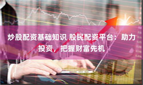 炒股配资基础知识 股民配资平台：助力投资，把握财富先机