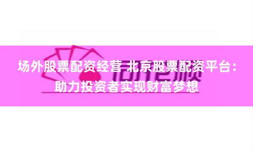场外股票配资经营 北京股票配资平台：助力投资者实现财富梦想