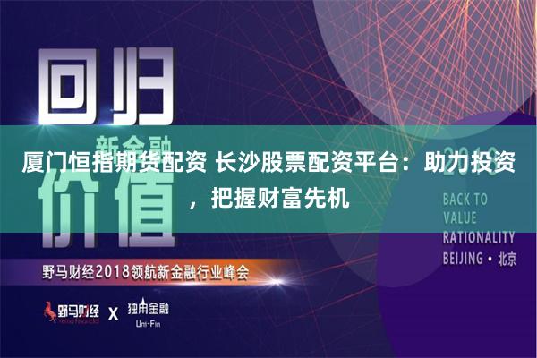 厦门恒指期货配资 长沙股票配资平台：助力投资，把握财富先机
