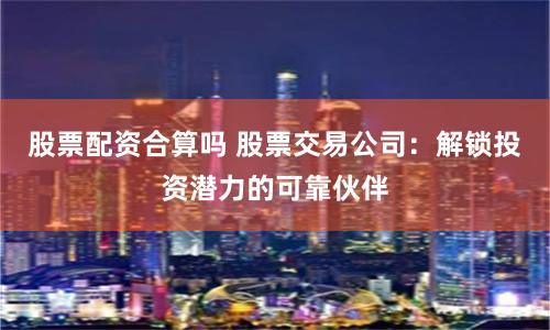 股票配资合算吗 股票交易公司：解锁投资潜力的可靠伙伴