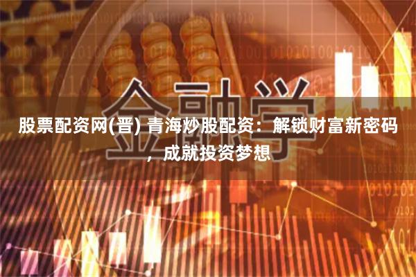 股票配资网(晋) 青海炒股配资：解锁财富新密码，成就投资梦想