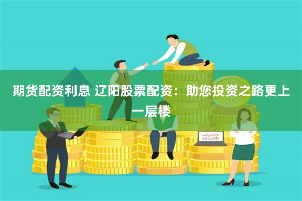 期货配资利息 辽阳股票配资：助您投资之路更上一层楼
