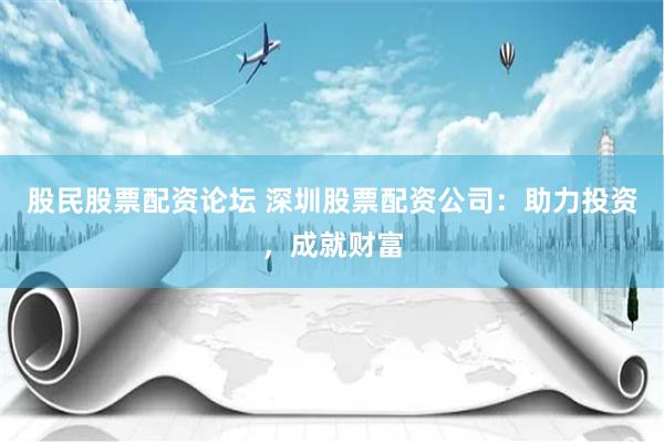 股民股票配资论坛 深圳股票配资公司：助力投资，成就财富