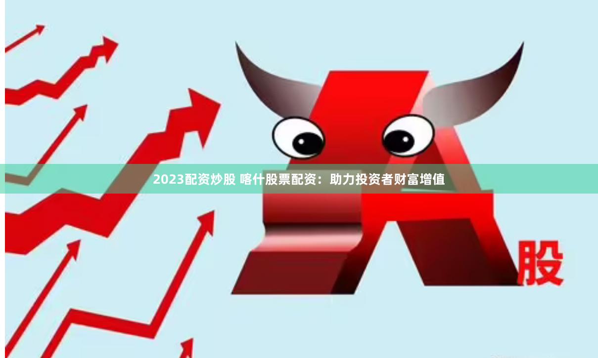 2023配资炒股 喀什股票配资：助力投资者财富增值