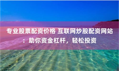 专业股票配资价格 互联网炒股配资网站：助你资金杠杆，轻松投资