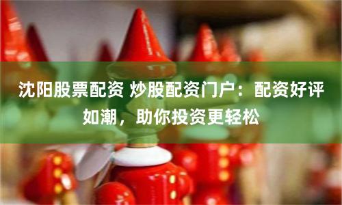 沈阳股票配资 炒股配资门户：配资好评如潮，助你投资更轻松