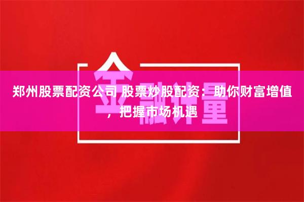 郑州股票配资公司 股票炒股配资：助你财富增值，把握市场机遇