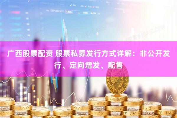 广西股票配资 股票私募发行方式详解：非公开发行、定向增发、配售