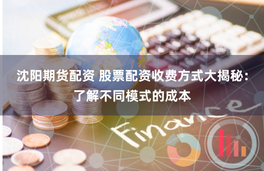 沈阳期货配资 股票配资收费方式大揭秘：了解不同模式的成本