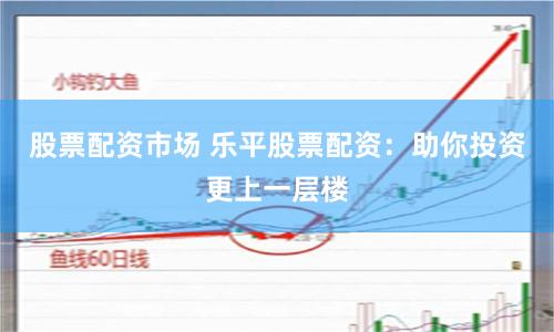 股票配资市场 乐平股票配资：助你投资更上一层楼