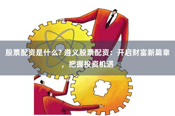 股票配资是什么? 遵义股票配资：开启财富新篇章，把握投资机遇