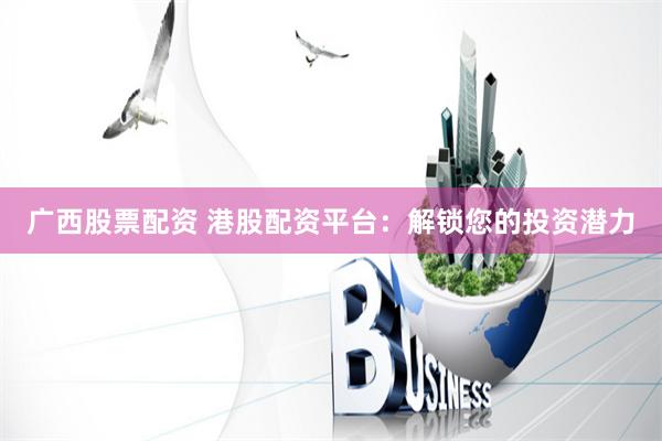 广西股票配资 港股配资平台：解锁您的投资潜力