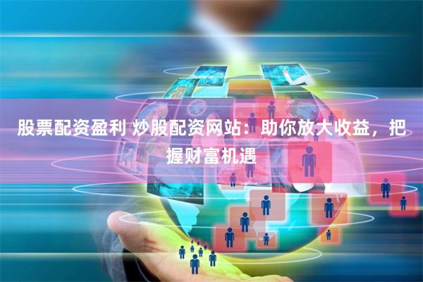 股票配资盈利 炒股配资网站：助你放大收益，把握财富机遇