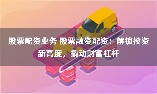 股票配资业务 股票融资配资:解锁投资新高度,撬动财富杠杆