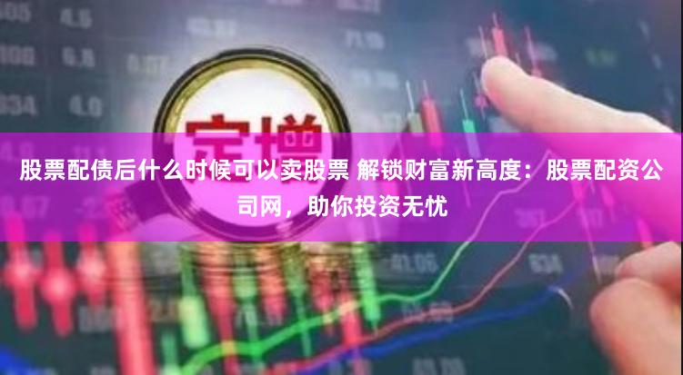 股票配债后什么时候可以卖股票 解锁财富新高度:股票配资公司网,助你投资无忧