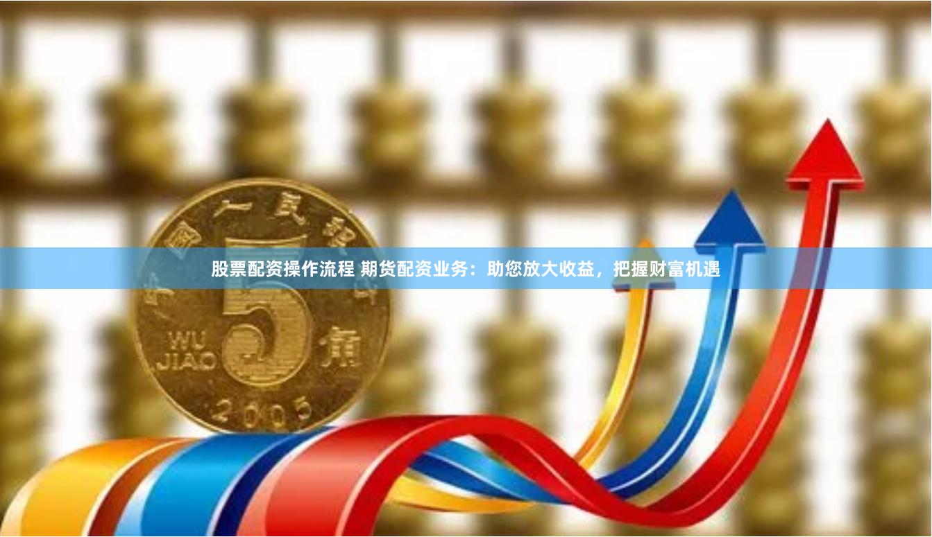股票配资操作流程 期货配资业务:助您放大收益,把握财富机遇