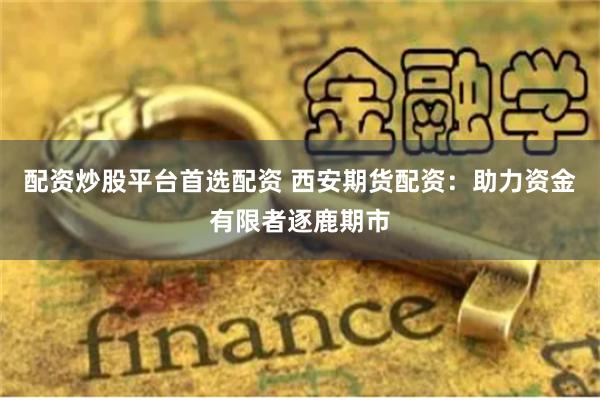 配资炒股平台首选配资 西安期货配资：助力资金有限者逐鹿期市