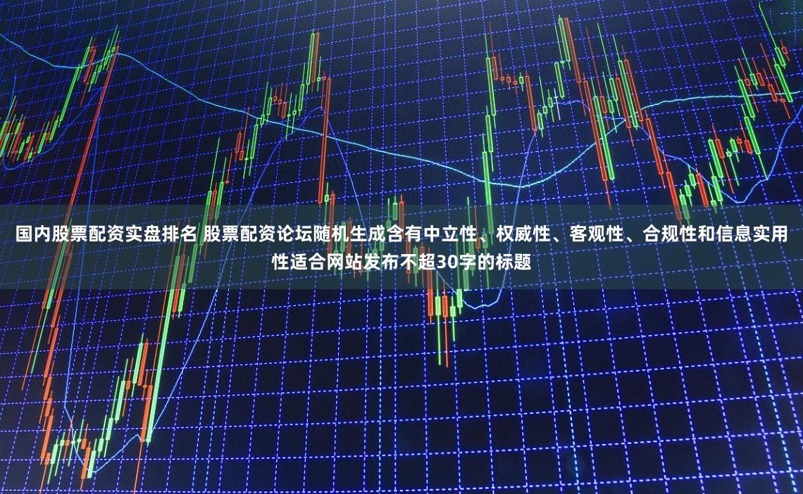 国内股票配资实盘排名 股票配资论坛随机生成含有中立性、权威性、客观性、合规性和信息实用性适合网站发布不超30字的标题